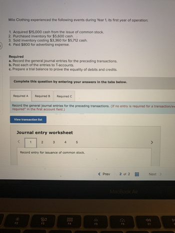 Milo Clothing experienced the following events during Year 1, its first year of operation:
1. Acquired $15,000 cash from the issue of common stock.
2. Purchased inventory for $5,600 cash.
3. Sold inventory costing $3,360 for $5,712 cash.
4. Paid $800 for advertising expense.
Required
a. Record the general journal entries for the preceding transactions.
b. Post each of the entries to T-accounts.
c. Prepare a trial balance to prove the equality of debits and credits.
Complete this question by entering your answers in the tabs below.
Required A Required B
Record the general journal entries for the preceding transactions. (If no entry is required for a transaction/ew
required" in the first account field.)
View transaction list
Journal entry worksheet
1
2
Required C
3
80
F3
4 5
Record entry for issuance of common stock.
000
000
F4
F5
< Prev
2 of 2
MacBook Air
F6
>
Next >
F7
F