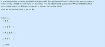 A new battery's voltage may be acceptable or unacceptable. A certain flashlight requires two batteries, so batteries will be
independently selected and tested until two acceptable ones have been found. Suppose that 90% of all batteries have
acceptable voltages. Let XI denote the number of batteries that must be tested.
What are the possible values of the RV XI?
Select one:
O 2,3,..
O 1,2,3,...
O 0, 1, 2, 3,...
O 2,4,6,...
None