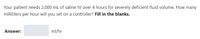 Your patient needs 2,000 mL of saline IV over 4 hours for severely deficient fluid volume. How many
milliliters per hour will you set on a controller? Fill in the blanks.
Answer:
ml/hr