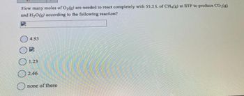 How many moles of O2(g) are needed to react completely with 55.2 L of CH4(g) at STP to produce CO₂(g)
and H₂O(g) according to the following reaction?
4.93
1.23
2.46
none of these