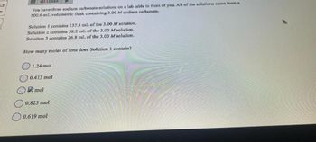 53
Listen
You have three sodium carbonate solutions on a lab table in front of you. All of the solutions came from a
500.0-ml. volumetric flask containing 3.00 Mf sodium carbonate.
Solution 1 contains 137.5 mL of the 3.00 M solution.
Solution 2 contains 58.2 mL of the 3.00 M solution.
Solution 3 contains 26.8 mL of the 3.00 M solution,
How many moles of ions does Solution 1 contain?
1.24 mol
0.413 mol
mol
0.825 mol
0.619 mol