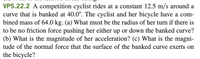 VP5.22.2 A competition cyclist rides at a constant 12.5 m/s around a
curve that is banked at 40.0°. The cyclist and her bicycle have a com-
bined mass of 64.0 kg. (a) What must be the radius of her turn if there is
to be no friction force pushing her either up or down the banked curve?
(b) What is the magnitude of her acceleration? (c) What is the magni-
tude of the normal force that the surface of the banked curve exerts on
the bicycle?
