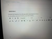 v Question Completion Status:
QUESTION 2
Compute the frequency of an EM wave with a wavelength of 2.54 cm.
For the toolbar, press ALT+F10 (PC) or ALT+FN+F10 (Mac).
BIUS
Paragraph
Arial
10pt
ABC
x X2
!!!
