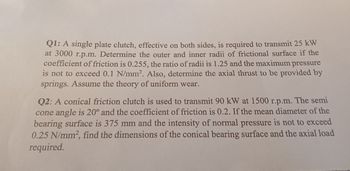 Q1: A single plate clutch, effective on both sides, is required to transmit 25 kW
at 3000 r.p.m. Determine the outer and inner radii of frictional surface if the
coefficient of friction is 0.255, the ratio of radii is 1.25 and the maximum pressure
is not to exceed 0.1 N/mm². Also, determine the axial thrust to be provided by
springs. Assume the theory of uniform wear.
Q2: A conical friction clutch is used to transmit 90 kW at 1500 r.p.m. The semi
cone angle is 20° and the coefficient of friction is 0.2. If the mean diameter of the
bearing surface is 375 mm and the intensity of normal pressure is not to exceed
0.25 N/mm², find the dimensions of the conical bearing surface and the axial load
required.