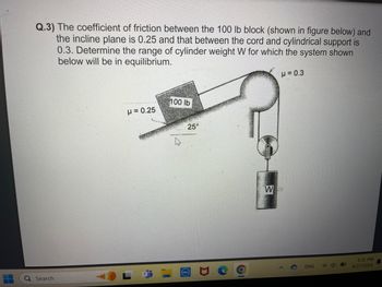 Q.3) The coefficient of friction between the 100 lb block (shown in figure below) and
the incline plane is 0.25 and that between the cord and cylindrical support is
0.3. Determine the range of cylinder weight W for which the system shown
below will be in equilibrium.
0
μ= 0.25
100 lb
D
25°
Search
DOLL
Σ
O
μ = 0.3
W
ENG
6:31 PM
6/27/2024