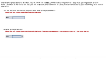 Growth Enterprises believes its latest project, which will cost $82,000 to install, will generate a perpetual growing stream of cash
flows. Cash flow at the end of the first year will be $7,000, and cash flows in future years are expected to grow indefinitely at an annual
rate of 5%.
a. If the discount rate for this project is 10%, what is the project NPV?
Note: Do not round intermediate calculations.
NPV
b. What is the project IRR?
Note: Do not round intermediate calculations. Enter your answer as a percent rounded to 2 decimal places.
IRR
%