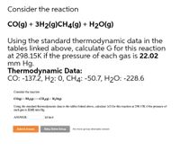 Consider the reaction
CO(g) + 3H2(g)CH4(g) + H20(g)
Using the standard thermodynamic data in the
tables linked above, calculate G for this reaction
at 298.15K if the pressure of each gas is 22.02
mm Hg.
Thermodynamic Data:
CO: -137.2, H2: 0, CH4: -50.7, H2O: -228.6
Consider the reaction
CO(g) + 3H2(g) CH4(g) + H20(g)
Using the standard thermodynamic data in the tables linked above, calculate AG for this reaction at 298.15K if the pressure of
each gas is 22.02 mm Hg.
ANSWER:
kJ/mol
Submit Answer
Retry Entire Group
No more group attempts remain
