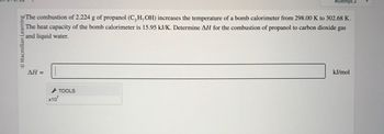 Macmillan Learning
Attempt 2
The combustion of 2.224 g of propanol (C,H,OH) increases the temperature of a bomb calorimeter from 298.00 K to 302.68 K.
The heat capacity of the bomb calorimeter is 15.95 kJ/K. Determine AH for the combustion of propanol to carbon dioxide gas
and liquid water.
AH=
x10
TOOLS
kJ/mol