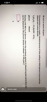 1:39 1
Send a chat
Be sure to answer all parts.
Fermentation is a complex chemical process of wine making in which glucose is converted into
ethanol and carbon dioxide:
C,H1206 → 2C2H;OH + 2CO2
glucose
ethanol
Starting with 805.6 g of glucose, what is the maximum amount of ethanol in grams and in liters that
can be obtained by this process (density of ethanol = 0.789 g/mL)?
L
