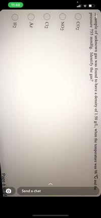 11:48
Send a chat
A sample of unknown gas was found to have a density of 1.50 g/L, when the temperature was 98 °C and the
pressure 755 mmHg. Identify the gas?
CO2
NO2
C12
Ar
H2
Page 6 of 14
