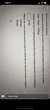 1:39 1
Send a chat
Be sure to answer all parts.
Ammonia is produced by the reaction of nitrogen and hydrogen according to the equation
N2(g) + 3H2(g) → 2NH3(g)
Calculate the mass of ammonia produced when 33.0 g of nitrogen react with 13.4 g of hydrogen.
g NH3
Which is the excess reactant and how much of it will be left over when the reaction is complete?
hydrogen
nitrogen
