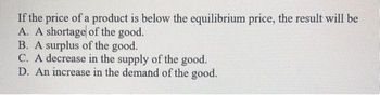 If the price of a product is below the equilibrium price, the result will be
A. A shortage of the good.
B. A surplus of the good.
C. A decrease in the supply of the good.
D. An increase in the demand of the good.