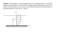 **Problem 1.** The thickness \( \delta \) of the boundary layer for a fluid passing over a flat plate depends upon the distance \( x \) from the plate’s leading edge, the free-stream velocity \( U \) of the flow, and the density \( \rho \) and viscosity \( \mu \) of the fluid. Determine the relation between \( \delta \) and these parameters. Hint: take \( q = \delta \) and \( \mu \).

**Diagram Explanation:**

The diagram illustrates a flat plate over which fluid is flowing. A boundary layer forms along the surface of the plate, represented by a curved line. The diagram includes:

- The horizontal axis labeled as \( x \) indicating the direction along the plate.
- The vertical axis labeled as \( y \) indicating the distance perpendicular to the plate. 
- The free-stream velocity \( U \) is shown above the boundary layer as parallel arrows indicating the direction and speed of the fluid outside the boundary layer.
- Inside the boundary layer, the velocity is denoted by \( u \), with smaller arrows indicating slower velocities near the plate.
- The thickness of the boundary layer \( \delta \) is marked as the distance from the plate's surface to where the fluid velocity nearly equals the free-stream velocity \( U \).

The task is to find the relationship between \( \delta \), \( x \), \( U \), \( \rho \), and \( \mu \).