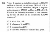 D-85 Project 1 requires an initial investment on $50,000
and has an internal rate of return (IRR) of 18%. A
mutually exclusive alternative, Project 2, requires
an investment of $70,000 and has an IRR of 23%.
Which of the following statements is true concern-
ing the rate of return on the incremental $20,000
investment?
(a) It is less than 18%.
(b) It is between 18 and 23%.
(c) It is greater than 23%.
(d) It cannot be determined from the data given.
