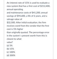 An interest rate of 15% is used to evaluate a
new system that has a first cost of $212,400,
annual operating
and maintenance costs of $41,200, annual
savings of $94,600, a life of 6 years, and a
salvage value of
$32,500. After initial evaluation, the firm
receives word from the vendor that the first
cost is 5% higher
than originally quoted. The percentage error
in the system' s present worth from this is
closest to what
value?
(a) 5%
(b) 15%
(c) 100%
(d) 300%
