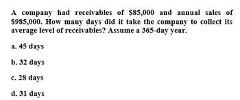 A company had receivables of $85,000 and annual sales of
$985,000. How many days did it take the company to collect its
average level of receivables? Assume a 365-day year.
a. 45 days
b. 32 days
c. 28 days
d. 31 days