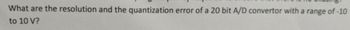 What are the resolution and the quantization error of a 20 bit A/D convertor with a range of -10
to 10 V?