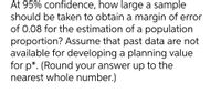 At 95% confidence, how large a sample
should be taken to obtain a margin of error
of 0.08 for the estimation of a population
proportion? Assume that past data are not
available for developing a planning value
for p*. (Round your answer up to the
nearest whole number.)
