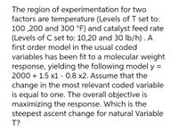 The region of experimentation for two
factors are temperature (Levels of T set to:
100 ,200 and 300 °F) and catalyst feed rate
(Levels of C set to: 10,20 and 30 lb/h) . A
first order model in the usual coded
variables has been fit to a molecular weight
response, yielding the following model y
2000 + 1.5 x1 - 0.8 x2. Assume that the
change in the most relevant coded variable
is equal to one. The overall objective is
maximizing the response. Which is the
steepest ascent change for natural Variable
T?
