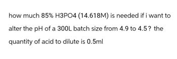 how much 85% H3PO4 (14.618M) is needed if i want to
alter the pH of a 300L batch size from 4.9 to 4.5? the
quantity of acid to dilute is 0.5ml