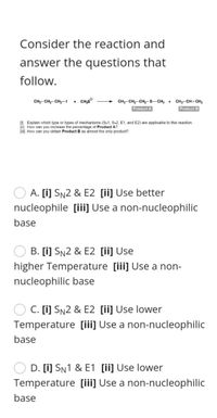 Consider the reaction and
answer the questions that
follow.
CH-CH2- CH2-I
• CH,S°
CH3- CH2- CH2-S– CH; +
CH3-CH= CH2
Product A
Product B
O Explain which type or types of mechanisms (Sw1, SN2, E1, and E2) are applicable to this reaction.
[") How can you increase the percentage of Product A?
[ui) How can you obtain Product B as almost the only product?
A. [i] SN2 & E2 [ii] Use better
nucleophile [iii Use a non-nucleophilic
base
B. [i] SN2 & E2 [ii] Use
higher Temperature [iii] Use a non-
nucleophilic base
C. [i] SN2 & E2 [ii] Use lower
Temperature [iii] Use a non-nucleophilic
base
D. [i] SN1 & E1 [ii] Use lower
Temperature [iii] Use a non-nucleophilic
base
