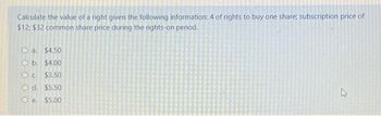 Calculate the value of a right given the following information: 4 of rights to buy one share; subscription price of
$12: $32 common share price during the rights-on period.
a $4.50
Ob. $4.00
c. $3.50
d. $5.50
Oe. $5.00
L