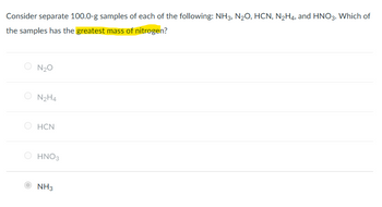 Consider separate 100.0-g samples of each of the following: NH3, N₂O, HCN, N₂H4, and HNO3. Which of
the samples has the greatest mass of nitrogen?
N₂O
N₂H4
HCN
HNO3
NH3