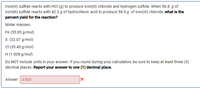 Iron(III) sulfide reacts with HCl (g) to produce iron(III) chloride and hydrogen sulfide. When 56.8 g of iron(III) sulfide reacts with 42.3 g of hydrochloric acid to produce 58.5 g of iron(III) chloride, what is the percent yield for the reaction?

**Molar masses:**
- Fe (55.85 g/mol)
- S (32.07 g/mol)
- Cl (35.45 g/mol)
- H (1.008 g/mol)

Do NOT include units in your answer. If you round during your calculation, be sure to keep at least three (3) decimal places. Report your answer to one (1) decimal place. 

**Answer:**  
0.933 ❌

(Note: The answer provided may be incorrect. Double-check calculations for accuracy.)