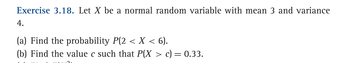 **Exercise 3.18.** Let \( X \) be a normal random variable with mean 3 and variance 4.

(a) Find the probability \( P(2 < X < 6) \).

(b) Find the value \( c \) such that \( P(X > c) = 0.33 \).