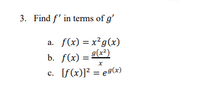 3. Find \( f' \) in terms of \( g' \).

a. \( f(x) = x^2 g(x) \)

b. \( f(x) = \frac{g(x^2)}{x} \)

c. \( [f(x)]^2 = e^{g(x)} \)