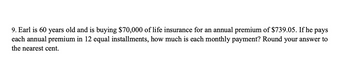 9. Earl is 60 years old and is buying $70,000 of life insurance for an annual premium of $739.05. If he pays
each annual premium in 12 equal installments, how much is each monthly payment? Round your answer to
the nearest cent.