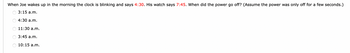 When Joe wakes up in the morning the clock is blinking and says 4:30. His watch says 7:45. When did the power go off? (Assume the power was only off for a few seconds.)
3:15 a.m.
4:30 a.m.
11:30 a.m.
OOOO
3:45 a.m.
10:15 a.m.