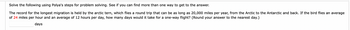 Solve the following using Polya's steps for problem solving. See if you can find more than one way to get to the answer.
The record for the longest migration is held by the arctic tern, which flies a round trip that can be as long as 20,000 miles per year, from the Arctic to the Antarctic and back. If the bird flies an average
of 24 miles per hour and an average of 12 hours per day, how many days would it take for a one-way flight? (Round your answer to the nearest day.)
days