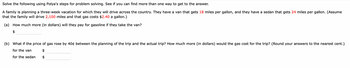 Solve the following using Polya's steps for problem solving. See if you can find more than one way to get to the answer.
A family is planning a three-week vacation for which they will drive across the country. They have a van that gets 18 miles per gallon, and they have a sedan that gets 24 miles per gallon. (Assume
that the family will drive 2,100 miles and that gas costs $2.40 a gallon.)
(a) How much more (in dollars) will they pay for gasoline if they take the van?
$
(b) What if the price of gas rose by 40¢ between the planning of the trip and the actual trip? How much more (in dollars) would the gas cost for the trip? (Round your answers to the nearest cent.)
for the van
$
for the sedan
$