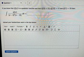 **Question 1**

If you know that \( Q(x) \) is a quadratic function and that \( Q(3) = 12 \), \( Q(10) = 11 \), and \( Q(1) = 10 \) then:

\[
\int \frac{Q(x)}{(x-3)^2(x-10)}dx = \boxed{\phantom{0}}
\]

Upload your handwritten work in the box below:

[Text Formatting Toolbar with editing options available]

*Submit Question*