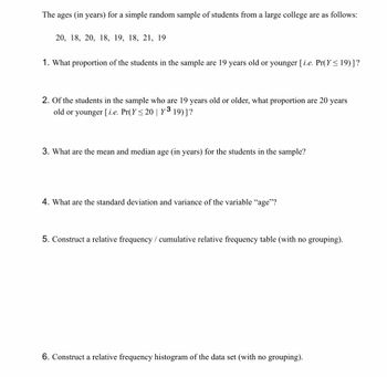 The ages (in years) for a simple random sample of students from a large college are as follows:
20, 18, 20, 18, 19, 18, 21, 19
1. What proportion of the students in the sample are 19 years old or younger [ i.e. Pr(Y ≤ 19)] ?
2. Of the students in the sample who are 19 years old or older, what proportion are 20 years
old or younger [i.e. Pr(Y≤ 20 | Y³ 19)] ?
3. What are the mean and median age (in years) for the students in the sample?
4. What are the standard deviation and variance of the variable "age"?
5. Construct a relative frequency / cumulative relative frequency table (with no grouping).
6. Construct a relative frequency histogram of the data set (with no grouping).