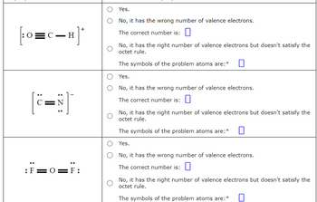 -H]*
+
[:0= C_
Q :
C=N
:Z:
:F=0=F:
Yes.
No, it has the wrong number of valence electrons.
The correct number is:
No, it has the right number of valence electrons but doesn't satisfy the
octet rule.
The symbols of the problem atoms are:*
Yes.
No, it has the wrong number of valence electrons.
The correct number is:
No, it has the right number of valence electrons but doesn't satisfy the
octet rule.
The symbols of the problem atoms are:*
Yes.
No, it has the wrong number of valence electrons.
The correct number is:
No, it has the right number of valence electrons but doesn't satisfy the
octet rule.
The symbols of the problem atoms are:*