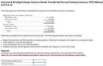 Exercise 8-40 (Algo) Assign Costs to Goods Transferred Out and Ending Inventory: FIFO Method
(LO 8-2, 5)
The following cost Information is available for July for the Crest Plant at Calvert Company:
Beginning work-in-process inventory
Materials cost
Conversion cost
Total
Current costs
Materials cost
Conversion cost
Total
$ 56,500
35,500
$ 92,000
$ 125,000
375,000
$ 500,000
Materials are added at the beginning of the process. The following quantities have been recorded:
Beginning Inventory, 40,500 partially complete gallons, 30 percent complete with respect to conversion costs.
Units started in July, 80,500 gallons.
Units transferred out in July, 90,500 gallons.
Ending Inventory, 30,500 gallons, 45 percent complete with respect to conversion costs.
Required:
Compute the cost of goods transferred out and the ending Inventory for July using the FIFO method.
Note: Do not round Intermediate calculations. Round your final answers to the nearest whole dollar.
Cost of goods transferred out
Ending inventory