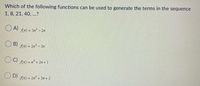 Which of the following functions can be used to generate the terms in the sequence
1, 8, 21, 40, ...?
O A)
An) = 3n2- 2n
B)
An) = 2n - 3n
C)
An) = n' + 2n + 1
O D)
An) = 2n + 3n + 2
