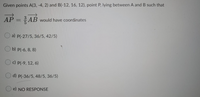 Given points A(3, -4, 2) and B(-12, 16, 12), point P, lying between A and B such that
AP = AB would have coordinates
O a) P(-27/5, 36/5, 42/5)
O b) P(-6, 8, 8)
c) P(-9, 12, 6)
O d) P(-36/5, 48/5, 36/5)
e) NO RESPONSE
