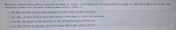 Bruno's automobile policy expired on May 4, 2023. Described vehicle was stolen on May 4, 2023 at 1:00 a.m. Is the loss
covered under the Ontario Automobile Policy (OAP1)?
OA) No, as the policy was expired at the time of the incident.
OB) Yes, as the policy was still active until May 5, 2023 at midnight.
OC) No, as Bruno had parked in an unauthorized parking lot.
OD) Yes, theft is always covered regardless the policy period.