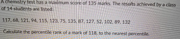 A chemistry test has a maximum score of 135 marks. The results achieved by a class
of 14 students are listed:
117, 68, 121, 94, 115, 123, 75, 135, 87, 127, 52, 102, 89, 132
Calculate the percentile rank of a mark of 118, to the nearest percentile.