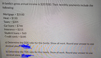 A family's gross annual income is $207000. Their monthly payments include the
following:
Mortgage = $2100
Heat = $150
Taxes = $205
Car loans
$730
Insurance $215
Student loans = $60
Credit cards $185
=
a) Determine the GDS ratio for this family. Show all work. Round your answer to one
decimal places
b) Determine the TDS ratio for this family. Show all work. Round your answer to one
decimal place.