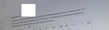 10
13
Question 13
A northern Ontario lake was stocked with 2000 pickerel (a type of fish). After 10
years only 800 pickerel remained in the lake. Assuming the population declined
exponentially, calculate the annual rate of decrease.
|| ~ A/
+ v