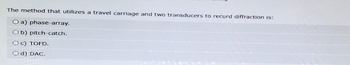 The method that utilizes a travel carriage and two transducers to record diffraction is:
Oa) phase-array.
Ob) pitch-catch.
Oc) TOFD.
Od) DAC.