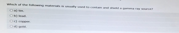 Which of the following materials is usually used to contain and shield a gamma ray source?
O a) tin.
Ob) lead.
Oc) copper.
Od) gold.