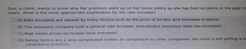 Sue, a client, wants to know why her premium went up on her home policy as she has had no claims in the past 10
years. What is the most appropriate explanation for the rate increase?
OA) Rate increases are caused by many factors such as the price of lumber and increases in labour.
OB) The insurance company took a general rate increase, everybody's insurance rates has increased.
OC) Real estate prices on houses have increased.
OD) Rating factors are a very complicated matter. In comparison to other companies, the client is still getting a ve
competitive premium.