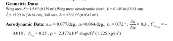 Geometric Data:
Wing area, S = 1.5 ft² (0.139 m²), Wing mean aerodynamic chord, ☎ = 6.145 in (15.61 cm)
1,= 15.29 in (38.84 cm),Tail area, S,= 0.368 ft² (0.0342 m²)
Aerodynamic Data: Awb = 0.077/deg., at=0.064/deg., &o = 0.72 º
2
0.018, h=0.25, p = 2.377x10-³ slugs/ft³ (1.225 kg/m³)
de
θα
=
0.3, C,
macwb
=