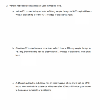 2. Various radioactive substances are used in medical tests.
a. lodine-131 is used in thyroid tests. A 20-mg sample decays to 16.85 mg in 48 hours.
What is the half-life of iodine-131, rounded to the nearest hour?
b. Strontium-87 is used in some bone tests. After 1 hour, a 100-mg sample decays to
78.1 mg. Determine the half-life of strontium-87, rounded to the nearest tenth of an
hour.
c. A different radioactive substance has an initial mass of 50 mg and a half-life of 10
hours. How much of the substance will remain after 30 hours? Provide your answer
to the nearest hundredth of a milligram.