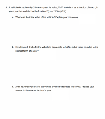 3. A vehicle depreciates by 25% each year. Its value, VVV, in dollars, as a function of time, t, in
years, can be modeled by the function V(t) = 28000(0.75').
a. What was the initial value of the vehicle? Explain your reasoning.
b. How long will it take for the vehicle to depreciate to half its initial value, rounded to the
nearest tenth of a year?
c. After how many years will the vehicle's value be reduced to $5,000? Provide your
answer to the nearest tenth of a year.